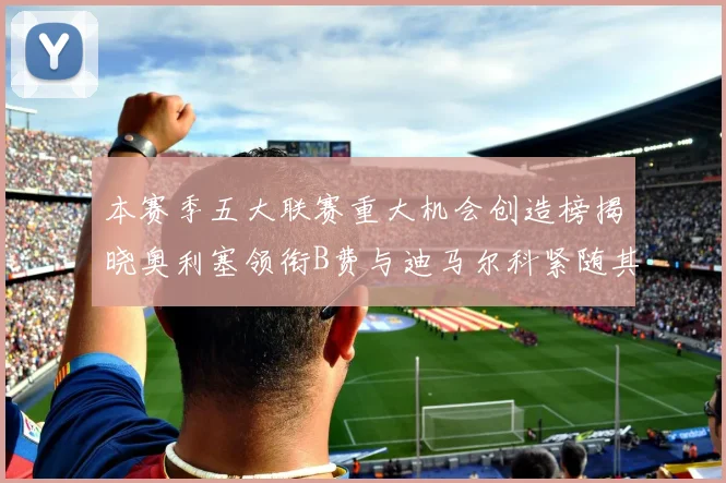 本赛季五大联赛重大机会创造榜揭晓奥利塞领衔B费与迪马尔科紧随其后