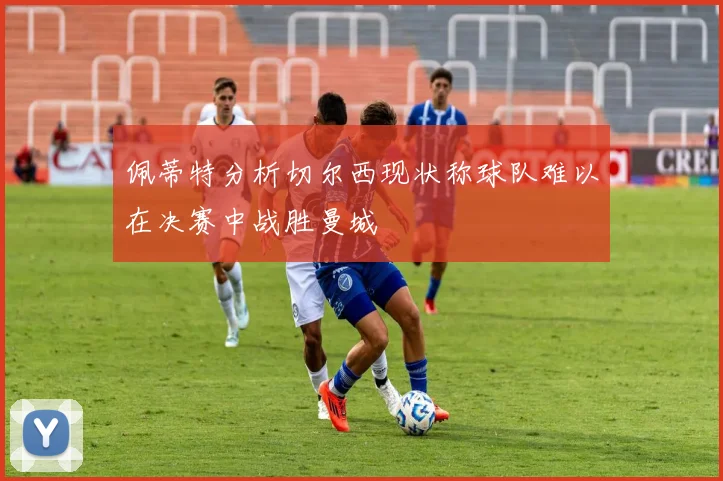 佩蒂特分析切尔西现状称球队难以在决赛中战胜曼城