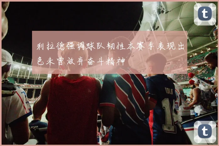 利拉德强调球队韧性本赛季表现出色未曾放弃奋斗精神