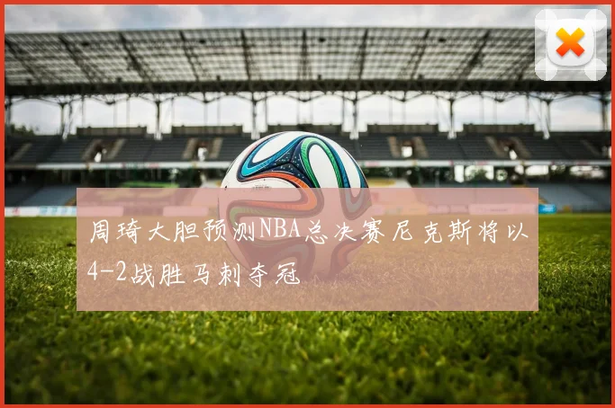 周琦大胆预测NBA总决赛尼克斯将以4-2战胜马刺夺冠